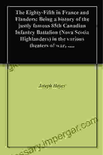 The Eighty Fifth In France And Flanders: Being A History Of The Justly Famous 85th Canadian Infantry Battalion (Nova Scotia Highlanders) In The Various Theaters Of War