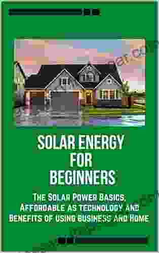 Solar Energy For Beginners: The Solar Power Basics Affordable As Technology And Benefits Of Using Business And Home