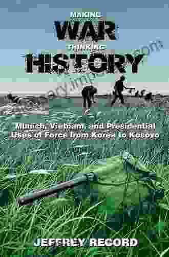 Making War Thinking History: Munich Vietnam And Presidential Uses Of Force From Korea To Kosovo