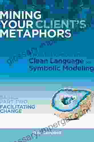 Mining Your Client S Metaphors: A How To Workbook On Clean Language And Symbolic Modeling Basics Part I: Facilitating Clarity